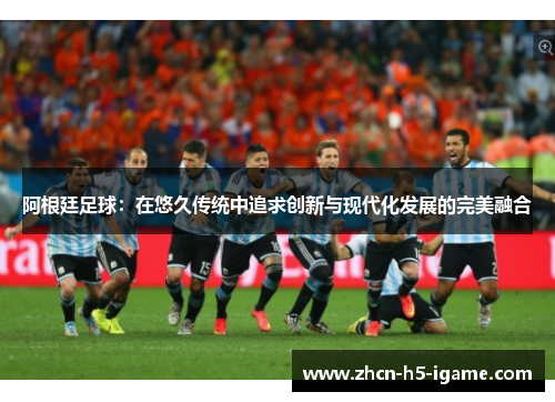 阿根廷足球：在悠久传统中追求创新与现代化发展的完美融合