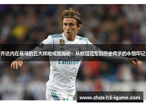 齐达内在皇马的五大辉煌成就揭秘：从欧冠冠军到历史传承的永恒印记