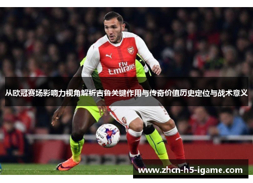 从欧冠赛场影响力视角解析吉鲁关键作用与传奇价值历史定位与战术意义