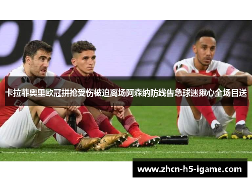 卡拉菲奥里欧冠拼抢受伤被迫离场阿森纳防线告急球迷揪心全场目送 卡拉菲奥里欧冠拼抢受伤被迫离场阿森纳防线告急球迷揪心全场目送